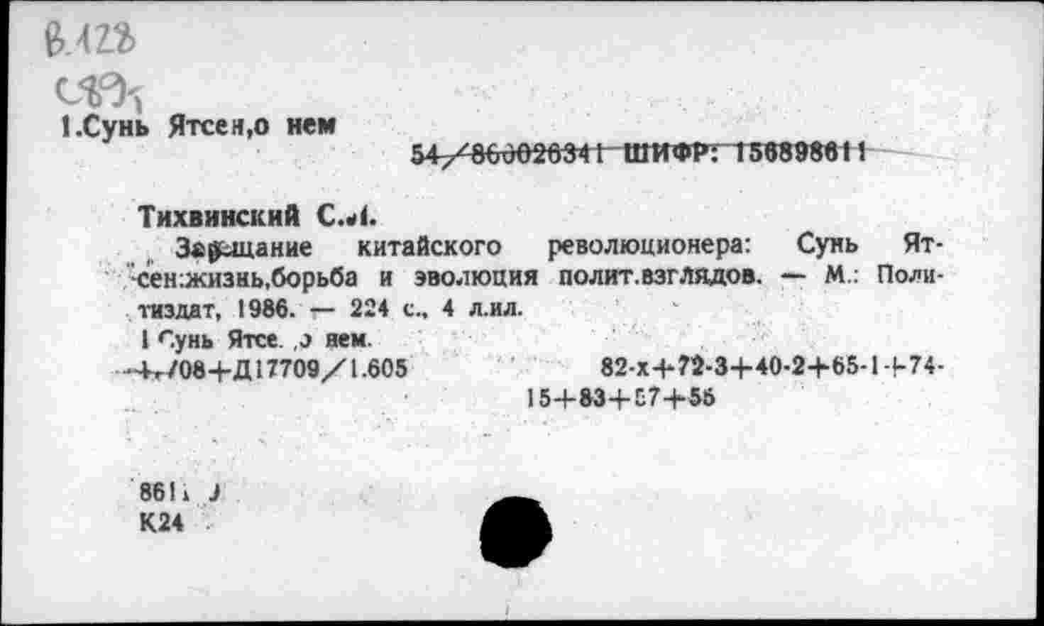 ﻿1.Сунь Ятсен,о нем
54/860626341 ШИФР: 156898611
Тихвинский С.Л.
Завещание китайского революционера: Сунь Ят-сен:жизнь,борьба и эволюция полит.взглядов. — М.. Политиздат, 1986. *— 224 с., 4 л.ил.
1 Сунь Ятсе. ,э нем.
-4^/08+Д 17709/1.605	82-х4-?2-3+40-2+65-1 -|-74-
15+83+Е7+55
86П 3
К24